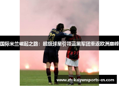 国际米兰崛起之路：超级球星引领蓝黑军团重返欧洲巅峰