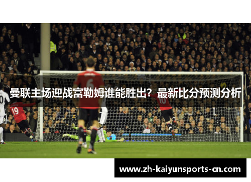 曼联主场迎战富勒姆谁能胜出？最新比分预测分析